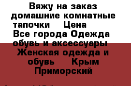 Вяжу на заказ домашние комнатные тапочки. › Цена ­ 800 - Все города Одежда, обувь и аксессуары » Женская одежда и обувь   . Крым,Приморский